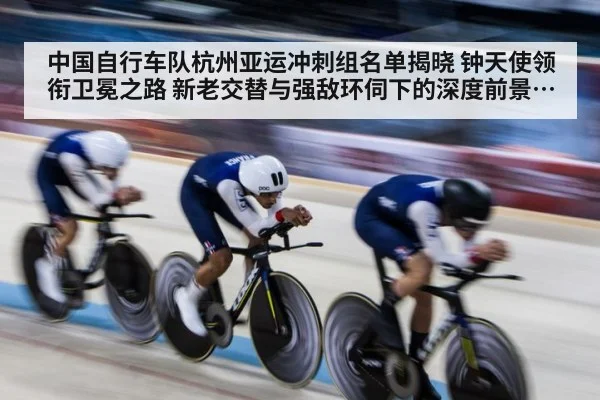 中国自行车队杭州亚运冲刺组名单揭晓 钟天使领衔卫冕之路 新老交替与强敌环伺下的深度前景分析