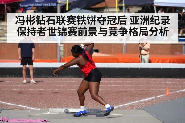 冯彬钻石联赛铁饼夺冠后 亚洲纪录保持者世锦赛前景与竞争格局分析