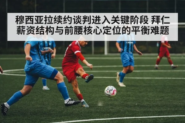 穆西亚拉续约谈判进入关键阶段 拜仁薪资结构与前腰核心定位的平衡难题