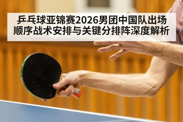 乒乓球亚锦赛2026男团中国队出场顺序战术安排与关键分排阵深度解析