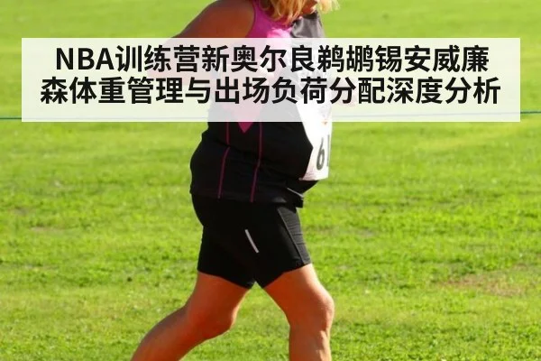 NBA训练营新奥尔良鹈鹕锡安威廉森体重管理与出场负荷分配深度分析