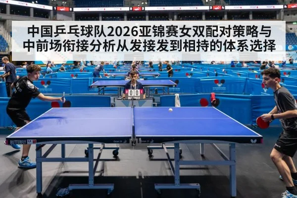 中国乒乓球队2026亚锦赛女双配对策略与中前场衔接分析从发接发到相持的体系选择