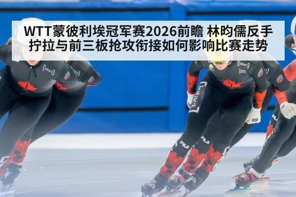 WTT蒙彼利埃冠军赛2026前瞻 林昀儒反手拧拉与前三板抢攻衔接如何影响比赛走势